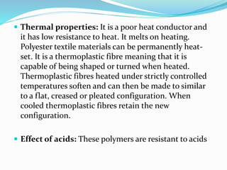  Thermal properties: It is a poor heat conductor and
it has low resistance to heat. It melts on heating.
Polyester textile materials can be permanently heat-
set. It is a thermoplastic fibre meaning that it is
capable of being shaped or turned when heated.
Thermoplastic fibres heated under strictly controlled
temperatures soften and can then be made to similar
to a flat, creased or pleated configuration. When
cooled thermoplastic fibres retain the new
configuration.
 Effect of acids: These polymers are resistant to acids
 