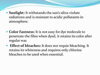  Sunlight: It withstands the sun’s ultra-violate
radiations and is resistant to acidic pollutants in
atmosphere.
 Color Fastness: It is not easy for dye molecule to
penetrate the fibre when dyed, it retains its color after
regular was
 Effect of bleaches: It does nor requie bleaching. It
retains its whiteness and requires only chlorine
bleaches to be used when essential.
 