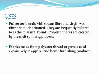 USES
 Polyester blends with cotton fibre and virgin wool
fibre are much admired. They are frequently referred
to as the “classical blend”. Polyester fibres are created
by the melt spinning process.
 Fabrics made from polyester thread or yarn is used
expansively in apparel and home furnishing products.
 