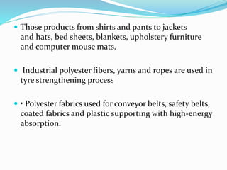  Those products from shirts and pants to jackets
and hats, bed sheets, blankets, upholstery furniture
and computer mouse mats.
 Industrial polyester fibers, yarns and ropes are used in
tyre strengthening process
 • Polyester fabrics used for conveyor belts, safety belts,
coated fabrics and plastic supporting with high-energy
absorption.
 