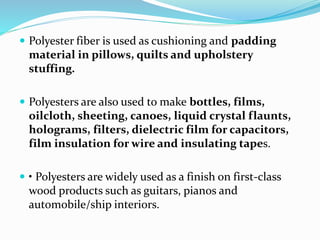  Polyester fiber is used as cushioning and padding
material in pillows, quilts and upholstery
stuffing.
 Polyesters are also used to make bottles, films,
oilcloth, sheeting, canoes, liquid crystal flaunts,
holograms, filters, dielectric film for capacitors,
film insulation for wire and insulating tapes.
 • Polyesters are widely used as a finish on first-class
wood products such as guitars, pianos and
automobile/ship interiors.
 