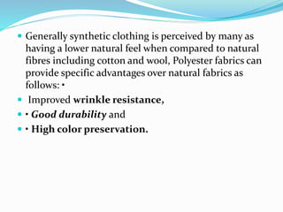  Generally synthetic clothing is perceived by many as
having a lower natural feel when compared to natural
fibres including cotton and wool, Polyester fabrics can
provide specific advantages over natural fabrics as
follows: •
 Improved wrinkle resistance,
 • Good durability and
 • High color preservation.
 