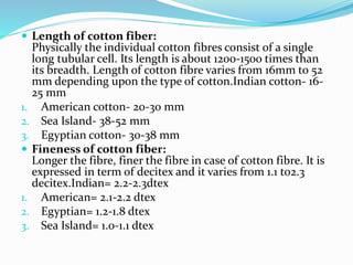  Length of cotton fiber:
Physically the individual cotton fibres consist of a single
long tubular cell. Its length is about 1200-1500 times than
its breadth. Length of cotton fibre varies from 16mm to 52
mm depending upon the type of cotton.Indian cotton- 16-
25 mm
1. American cotton- 20-30 mm
2. Sea Island- 38-52 mm
3. Egyptian cotton- 30-38 mm
 Fineness of cotton fiber:
Longer the fibre, finer the fibre in case of cotton fibre. It is
expressed in term of decitex and it varies from 1.1 to2.3
decitex.Indian= 2.2-2.3dtex
1. American= 2.1-2.2 dtex
2. Egyptian= 1.2-1.8 dtex
3. Sea Island= 1.0-1.1 dtex
 