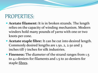 PROPERTIES:
 Acetate filament: It is in broken strands. The length
relies on the capacity of winding mechanism. Modern
winders hold many pounds of yarns with one or two
knots per cone.
 Acetate staple fibre: It can be cut into desired length.
Commonly desired lengths are 1.50, 2, 2.50 and 3
inches till 7 inches for silk industries.
 Fineness: The diameter of the strand ranges from 1.5
to 4.1 deniers for filaments and 1.5 to 20 deniers for
staple fibres.
 