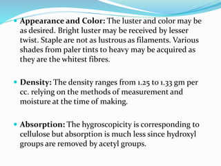  Appearance and Color: The luster and color may be
as desired. Bright luster may be received by lesser
twist. Staple are not as lustrous as filaments. Various
shades from paler tints to heavy may be acquired as
they are the whitest fibres.
 Density: The density ranges from 1.25 to 1.33 gm per
cc. relying on the methods of measurement and
moisture at the time of making.
 Absorption: The hygroscopicity is corresponding to
cellulose but absorption is much less since hydroxyl
groups are removed by acetyl groups.
 