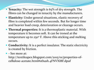 Tenacity: The wet strength is 65% of dry strength. The
fibres can be changed in tenacity by the manufacturers.
 Elasticity: Under general situations, elastic recovery of
fibre is completed within few seconds. But for longer time
and heavier load creep, deterioration or clearage occurs.
 Thermal properties: It is a thermoplastic material. With
temperature it becomes soft. It can be ironed at the
temperature up to 2500 F. Above this sticking and melting
occurs.
 Conductivity: It is a perfect insulator. The static electricity
is created by friction.
 - See more at:
http://textileapex.blogspot.com/2015/01/properties-of-
cellulose-acetate.html#sthash.4FNVXI8F.dpuf
 