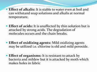  Effect of alkalis: It is stable to water even at boil and
can withstand soap solutions and alkalis at normal
temperature.
 Effect of acids: It is unaffected by thin solution but is
attacked by strong acids. The degradation of
molecules occurs and the chain breaks.
 Effect of oxidizing agents: Mild oxidizing agents
may be utilized i.e. chlorine is old and mild peroxide.
 Effect of organisms: It is resistant to attack by
bacteria and mildew but it is attacked by moth which
makes holes in fabric
 