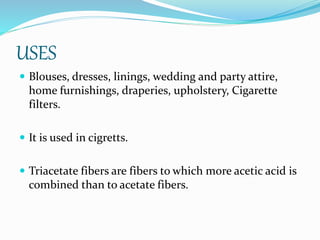 USES
 Blouses, dresses, linings, wedding and party attire,
home furnishings, draperies, upholstery, Cigarette
filters.
 It is used in cigretts.
 Triacetate fibers are fibers to which more acetic acid is
combined than to acetate fibers.
 