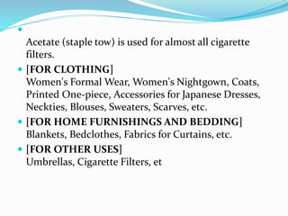 
Acetate (staple tow) is used for almost all cigarette
filters.
 [FOR CLOTHING]
Women's Formal Wear, Women's Nightgown, Coats,
Printed One-piece, Accessories for Japanese Dresses,
Neckties, Blouses, Sweaters, Scarves, etc.
 [FOR HOME FURNISHINGS AND BEDDING]
Blankets, Bedclothes, Fabrics for Curtains, etc.
 [FOR OTHER USES]
Umbrellas, Cigarette Filters, et
 