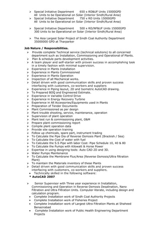  Special Initiative Department 650 x RO&UF Units 15000GPD
All Units to be Operational on Solar (Interior Sindh/Rural Area)
 Special Initiative Department 750 x RO Units 15000GPD
All Units to be Operational on Solar (Interior Sindh/Rural Area)
 Special Initiative Department 500 x RO/NF&UF Units 15000GPD
300 Units to be Operational on Solar (Interior Sindh/Rural Area)
 The Asia Largest Solar Project of Sindh Coal Authority Department
35000000 GPD at Tharparker
Job Nature / Responsibilities.
 Provide complete Technical service (technical solutions) to all concerned
department such as Installation, Commissioning and Operational of Plants.
 Plan & schedule parts development activities.
 A team player and self-starter with proven success in accomplishing task
in a timely fashion with minimal supervision.
 Experience in Plants Installation
 Experience in Plants Commissioned
 Experience in Plants Operation
 Inspection of all Mechanical works.
 Detail driven with good communication skills and proven success
interfacing with customers, co-workers and suppliers
 Experience in Piping layout, 2D and Isometric AutoCAD drawing.
 To Prepared BOQ and Engineered Estimate.
 Experience in Variable Control Drive
 Experience in Energy Recovery Turbine
 Experience in All Accessories/Equipments used in Plants
 Preparation of Tender Documents
 Plant Commissioned as per design
 Plant trouble shooting, service, maintenance, operation
 Supervision of plant operation
 Plant test run & commissioning plant, O&M
 Prepare plant commissioning report
 Compile plant operation data
 Provide site operation training
 Follow up chemicals, spare part, instrument trading
 To Calculate the Pipe Dia of Reverse Osmosis Plant (Brackish / Sea)
 To Calculate the Cost of water with fuel
 To Calculate the S.S Pipe with labor Cost: Pipe Schedule 10, 40 & 80
 To Calculate the Pumps with Kilowatt & Horse Power
 Expertise in using designing tools: Auto CAD 2D and 3D.
 Water Pumps Maintenance
 To Calculate the Membrane Flux/Area (Reverse Osmosis/Ultra filtration
Plant)
 To maintain the Materials inventory of these Plants
 Detail driven with good communication skills and proven success
interfacing with customers, co-workers and suppliers.
• Technically skilled in the following software:
* AutoCAD 2007
 Senior Supervisor with Three year experience in Installation,
Commissioning and Operation in Reverse Osmosis Desalination, Nano
Filtration and Ultra Filtration Units. Computer literate, including design and
calculation program.
• Complete Installation work of Sindh Coal Authority Projects
• Complete Installation work of Fisheries Project
• Complete Installation work of Largest Ultra Filtration Plants at Shaheed
Benazirabad
• Complete Installation work of Public Health Engineering Department
Projects
 