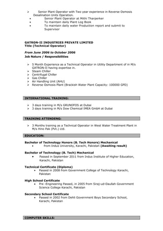  Senior Plant Operator with Two year experience in Reverse Osmosis
Desalination Units Operation.
• Senior Plant Operator at Mithi Tharperker
• To maintain daily Plant Log Book
• To maintain daily water Production report and submit to
Supervisor
GATRON-II INDUSTRIES PRIVATE LIMITED
Title (Technical Operator)
From June 2006 to October 2006
Job Nature / Responsibilities
 5 Month Experience as a Technical Operator in Utility Department of in M/s
GATRON-II having expertise in.
 Steam Chiller
 Centrifugal Chiller
 Gas Chiller
 Air Handling Unit (AHU)
 Reverse Osmosis Plant (Brackish Water Plant Capacity: 100000 GPD)
INTERNATIONAL TRAINING:
 3 days training in M/s GRUNDFOS at Dubai
 3 days training in M/s Dow Chemical IMEA GmbH at Dubai
TRAINING ATTENDENG:
 3 Months training as a Technical Operator in West Water Treatment Plant in
M/s Hino Pak (Pvt.) Ltd.
EDUCATION:
Bachelor of Technology Honors (B. Tech Honors) Mechanical
• from Indus University, Karachi, Pakistan (Awaiting result)
Bachelor of Technology (B. Tech) Mechanical
• Passed in September 2011 from Indus Institute of Higher Education,
Karachi, Pakistan
Technical Certificate (Diploma)
• Passed in 2008 from Government College of Technology Karachi,
Pakistan
High School Certificate
• Pre -Engineering Passed, in 2005 from Siraj-ud-Daullah Government
Science College Karachi, Pakistan
Secondary School Certificate
• Passed in 2002 from Dehli Government Boys Secondary School,
Karachi, Pakistan
COMPUTER SKILLS:
 