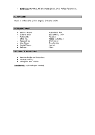 • Software: MS Office, MS Internet Explorer, Word Perfect Power Point.
LANGUAGES:
Fluent in written and spoken English, Urdu and Sindhi.
PERSONAL DATA:
• Father’s Name Muhammad Asif
• Date Of Birth 10th of May, 1987
• Nationality Pakistani
• CNIC No. 42101-6136221-3
• Passport No. BM6912212
• Visa Status Transferable
• Marital Status Married
• Religion Islam
INTEREST & ACTIVITIES:
• Reading Books and Magazines.
• Internet Surfing.
• Going Out with Friends.
References: Available upon request.
 