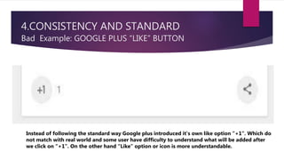 4.CONSISTENCY AND STANDARD
Bad Example: GOOGLE PLUS “LIKE” BUTTON
Instead of following the standard way Google plus introduced it’s own like option “+1”. Which do
not match with real world and some user have difficulty to understand what will be added after
we click on “+1”. On the other hand “Like” option or icon is more understandable.
 