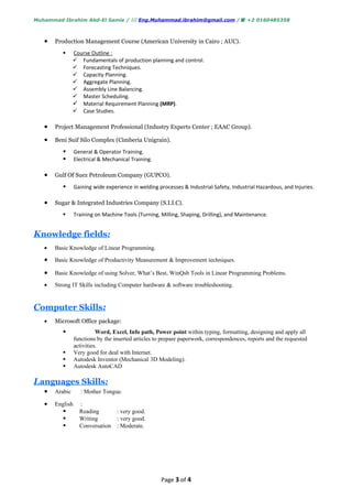 Muhammad Ibrahim Abd-El Samie /  Eng.Muhammad.ibrahim@gmail.com / +2 0160485358



   •   Production Management Course (American University in Cairo ; AUC).
               Course Outline :
                 Fundamentals of production planning and control.
                 Forecasting Techniques.
                 Capacity Planning.
                 Aggregate Planning.
                 Assembly Line Balancing.
                 Master Scheduling.
                 Material Requirement Planning (MRP).
                 Case Studies.

   •   Project Management Professional (Industry Experts Center ; EAAC Group).

   •   Beni Suif Silo Complex (Cimberia Unigrain).
                General & Operator Training.
                Electrical & Mechanical Training.

   •   Gulf Of Suez Petroleum Company (GUPCO).
                Gaining wide experience in welding processes & Industrial Safety, Industrial Hazardous, and Injuries.

   •   Sugar & Integrated Industries Company (S.I.I.C).
                Training on Machine Tools (Turning, Milling, Shaping, Drilling), and Maintenance.


Knowledge fields:
   •   Basic Knowledge of Linear Programming.

   •   Basic Knowledge of Productivity Measurement & Improvement techniques.

   •   Basic Knowledge of using Solver, What’s Best, WinQsb Tools in Linear Programming Problems.

   •   Strong IT Skills including Computer hardware & software troubleshooting.


Computer Skills:
   •   Microsoft Office package:
                          Word, Excel, Info path, Power point within typing, formatting, designing and apply all
                 functions by the inserted articles to prepare paperwork, correspondences, reports and the requested
                 activities.
                Very good for deal with Internet.
                Autodesk Inventor (Mechanical 3D Modeling).
                Autodesk AutoCAD

Languages Skills:
   •   Arabic       : Mother Tongue.

   •   English     :
                  Reading         : very good.
                  Writing         : very good.
                  Conversation    : Moderate.




                                                      Page 3 of 4
 