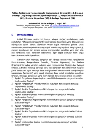1
Faktor-faktor yang Mempengaruhi Implementasi Strategi (Y1) & Evaluasi
Strategi (Y2): Pengalaman Kepemimpinan (X1), Pengetahuan Prosedur
(X2), Struktur Organisasi (X3), & Budaya Organisasi (X4)
Muhammad Ihsan Hidayat 1, Hapzi Ali2
1
Mahasiswa Magister Management UMB, email: 55119120187@student.mercubuana.ac.id
2
Dosen Magister Management UMB, email: hapzi.ali@mercubuana.ac.id
I. INTRODUCTION
Artikel literature review ini disusun sebagai output pembelajaran pada
perkuliahan “Strategic Management”. Studi teoretis dan empiris yang dilakukan dan
disimpulkan dalam bentuk literature review dapat membantu peneliti untuk
menemukan penelitian-penelitian yang dapat mendukung hipotesis yang ingin diuji,
mencari keterbaruan dari konsep tertentu menggunakan penelitian yang telah ada,
dan kontradiksi hasil penelitian sebelumnya agar dapat ditelusuri lebih lanjut
keterkaitannya melalui penelitian.
Artikel ini akan meninjau pengaruh dari variabel exogen yakni Pengalaman
Kepemimpinan, Pengetahuan Prosedur, Struktur Organisasi, dan Budaya
Organisasi; terhadap variabel endogen yakni Implementasi Strategi dan Evaluasi
Strategi. Artikel ini mengkaji berbagai teori, hasil penelitian dari artikel ilmiah maupun
jurnal bereputasi, agar nantinya dapat menghasilkan sebuah model konsep berpikir
(conceptual framework) yang dapat dijadikan dasar untuk melakukan penelitian
lanjutan. Beberapa pertanyaan yang ingin dijawab dari penulisan artikel ini adalah:
1) Apakah Pengalaman Kepemimpinan memiliki hubungan dan pengaruh terhadap
Implementasi Strategi?
2) Apakah Pengetahuan Prosedur memiliki hubungan dan pengaruh terhadap
Implementasi Strategi?
3) Apakah Struktur Organisasi memiliki hubungan dan pengaruh terhadap
Implementasi Strategi?
4) Apakah Budaya Organisasi memiliki hubungan dan pengaruh terhadap
Implementasi Strategi?
5) Apakah Pengalaman Kepemimpinan memiliki hubungan dan pengaruh terhadap
Evaluasi Strategi?
6) Apakah Pengetahuan Prosedur memiliki hubungan dan pengaruh terhadap
Evaluasi Strategi?
7) Apakah Struktur Organisasi memiliki hubungan dan pengaruh terhadap Evaluasi
Strategi?
8) Apakah Budaya Organisasi memiliki hubungan dan pengaruh terhadap Evaluasi
Strategi?
9) Apakah Implementasi Strategi memiliki hubungan dan pengaruh terhadap
Evaluasi Strategi?
 