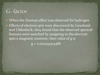  When the Zeeman effect was observed for hydrogen 
 Effects of electron spin were discovered by Goudsmit 
and Uhlenbeck, they found that the observed spectral 
features were matched by assigning to the electron 
spin a magnetic moment, then value of g is 
g = 2.002319304386 
 