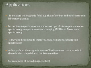 To measure the magnetic field, e.g. that of the Sun and other stars or in 
laboratory plasmas 
 In nuclear magnetic resonance spectroscopy, electron spin resonance 
spectroscopy, magnetic resonance imaging (MRI) and Mossbauer 
spectroscopy. 
 It may also be utilized to improve accuracy in atomic absorption 
spectroscopy 
 A theory about the magnetic sense of birds assumes that a protein in 
the retina is changed due to the Zeeman effect 
 Measurement of pulsed magnetic field 
 