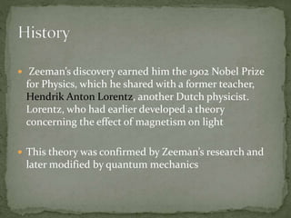  Zeeman’s discovery earned him the 1902 Nobel Prize 
for Physics, which he shared with a former teacher, 
Hendrik Anton Lorentz, another Dutch physicist. 
Lorentz, who had earlier developed a theory 
concerning the effect of magnetism on light 
 This theory was confirmed by Zeeman’s research and 
later modified by quantum mechanics 
 