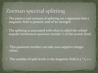  The pattern and amount of splitting are a signature that a 
magnetic field is present, and of its strength. 
 The splitting is associated with what is called the orbital 
angular momentum quantum number L of the atomic level. 
 This quantum number can take non-negative integer 
values. 
 The number of split levels in the magnetic field is 2 * L + 1. 
 