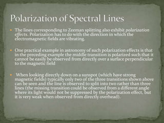  The lines corresponding to Zeeman splitting also exhibit polarization 
effects. Polarization has to do with the direction in which the 
electromagnetic fields are vibrating. 
 One practical example in astronomy of such polarization effects is that 
in the preceding example the middle transition is polarized such that it 
cannot be easily be observed from directly over a surface perpendicular 
to the magnetic field 
 When looking directly down on a sunspot (which have strong 
magnetic fields) typically only two of the three transitions shown above 
can be seen and the line is observed to split into two rather than three 
lines (the missing transition could be observed from a different angle 
where its light would not be suppressed by the polarization effect, but 
it is very weak when observed from directly overhead). 
 