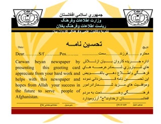 Date:

Dear……….S/f …….....Pos……...
Carwan beyan newspaper by
presenting
this greeting card
appreciate from your hard work and
helps with this newspaper and
hopes from Allah your success in
the future to serve people of
Afghanistan.

 