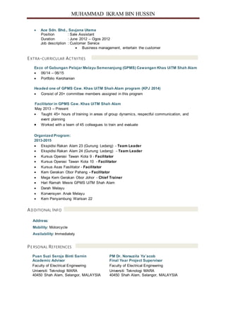MUHAMMAD IKRAM BIN HUSSIN
 Ace Sdn. Bhd., Saujana Utama
Position : Sale Assistant
Duration : June 2012 – Ogos 2012
Job description : Customer Service
 Business management, entertain the customer
EXTRA-CURRICULAR ACTIVITIES
Exco of Gabungan Pelajar Melayu Semenanjung (GPMS) Cawangan Khas UiTM Shah Alam
 06/14 – 06/15
 Portfolio Kerohanian
Headed one of GPMS Caw. Khas UiTM Shah Alam program (KPJ 2014)
 Consist of 20+ committee members assigned in this program
Facilitator in GPMS Caw. Khas UiTM Shah Alam
May 2013 – Present
 Taught 45+ hours of training in areas of group dynamics, respectful communication, and
event planning
 Worked with a team of 45 colleagues to train and evaluate
Organized Program:
2013-2015
 Ekspidisi Rakan Alam 23 (Gunung Ledang) - Team Leader
 Ekspidisi Rakan Alam 24 (Gunung Ledang) - Team Leader
 Kursus Operasi Tawan Kota 9 - Facilitator
 Kursus Operasi Tawan Kota 10 - Facilitator
 Kursus Asas Fasilitator - Facilitator
 Kem Gerakan Obor Pahang - Facilitator
 Mega Kem Gerakan Obor Johor - Chief Trainer
 Hari Ramah Mesra GPMS UiTM Shah Alam
 Darah Melayu
 Konvensyen Anak Melayu
 Kem Penyambung Warisan 22
AD DITIONAL INFO
Address:
Mobility: Motorcycle
Availability: Immediately
PE RSONAL REFERENCES
Puan Suzi Seroja Binti Sarnin PM Dr. Norsuzila Ya’acob
Academic Advisor Final Year Project Supervisor
Faculty of Electrical Engineering Faculty of Electrical Engineering
Universiti Teknologi MARA Universiti Teknologi MARA
40450 Shah Alam, Selangor, MALAYSIA 40450 Shah Alam, Selangor, MALAYSIA
 