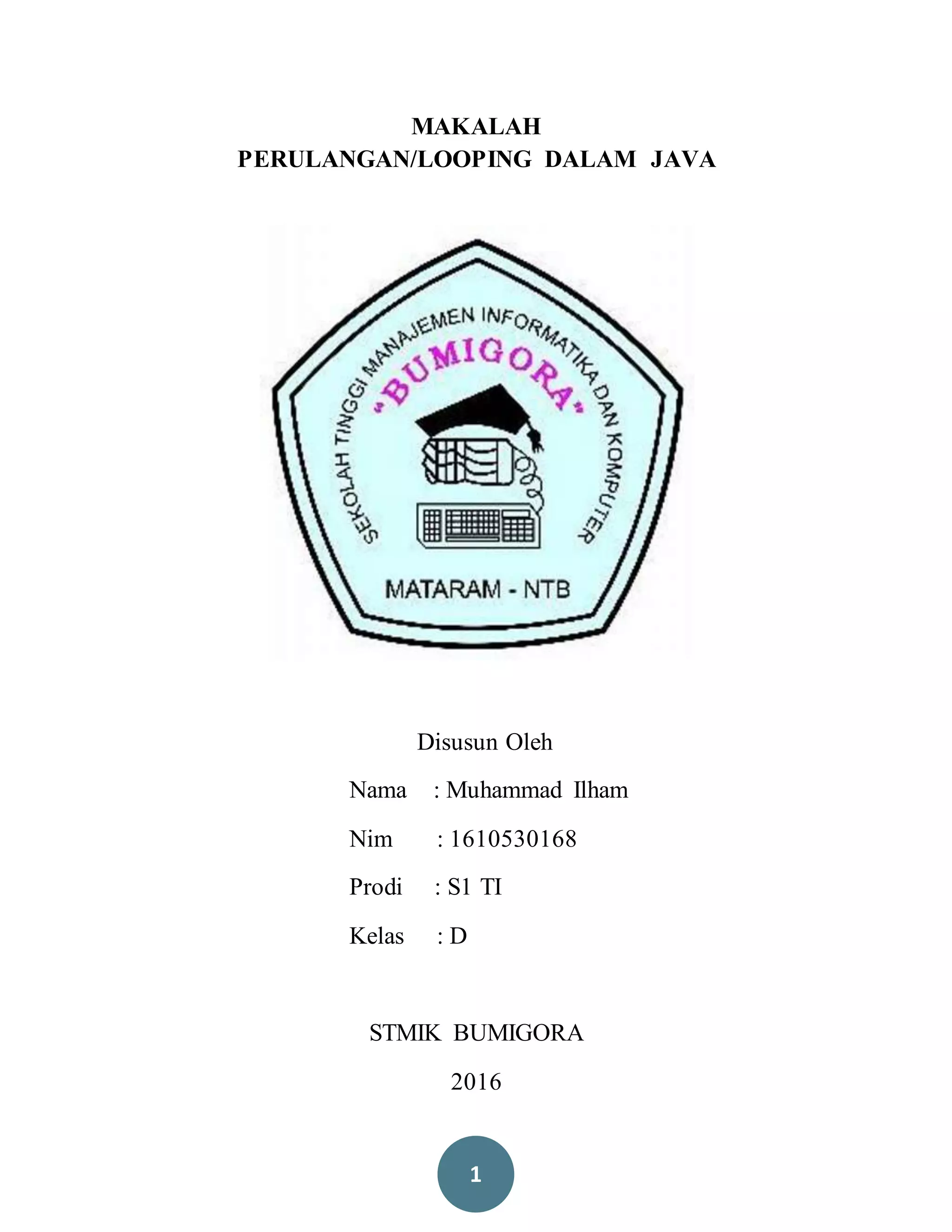 1
MAKALAH
PERULANGAN/LOOPING DALAM JAVA
Disusun Oleh
Nama : Muhammad Ilham
Nim : 1610530168
Prodi : S1 TI
Kelas : D
STMIK BUMIGORA
2016
 