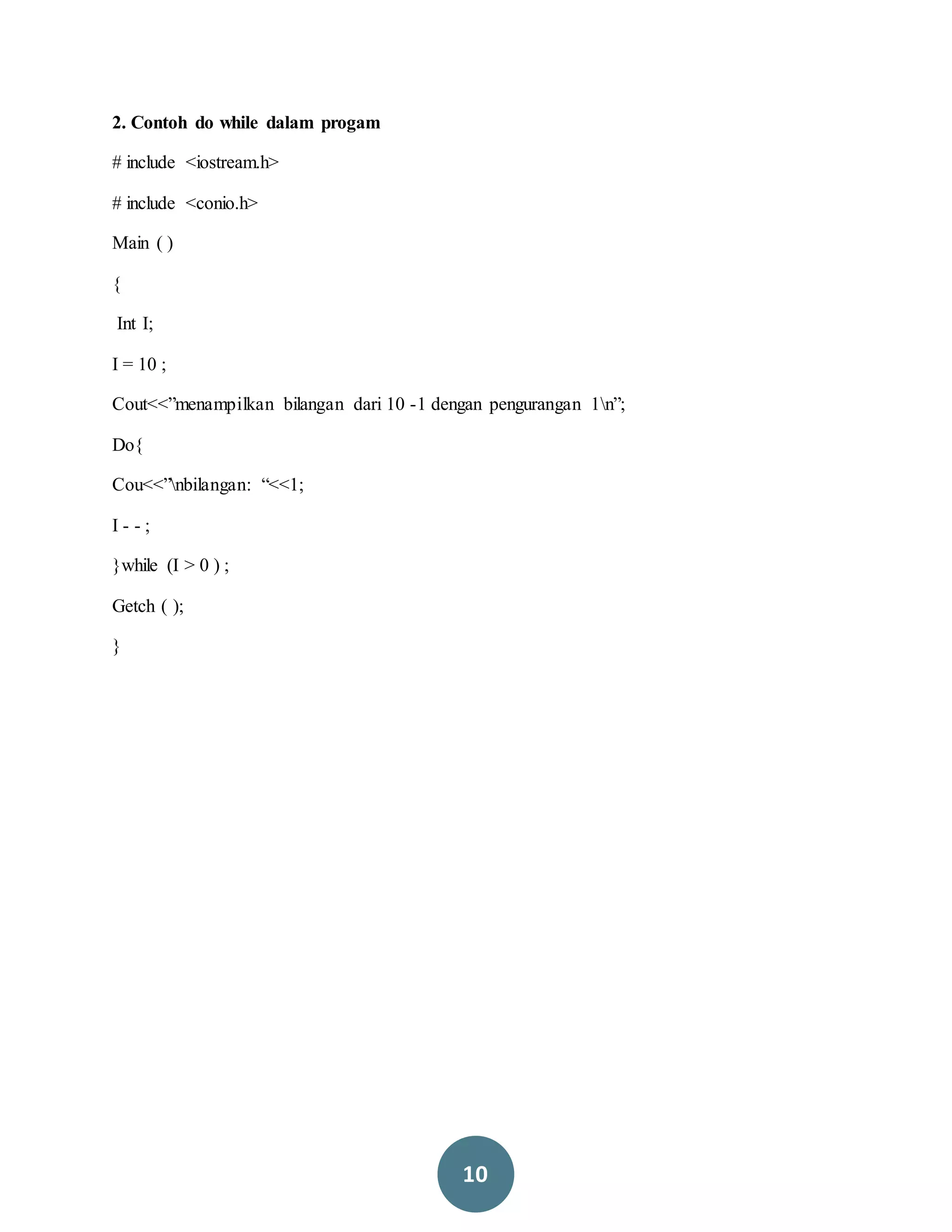 10
2. Contoh do while dalam progam
# include <iostream.h>
# include <conio.h>
Main ( )
{
Int I;
I = 10 ;
Cout<<”menampilkan bilangan dari 10 -1 dengan pengurangan 1n”;
Do{
Cou<<”nbilangan: “<<1;
I - - ;
}while (I > 0 ) ;
Getch ( );
}
 