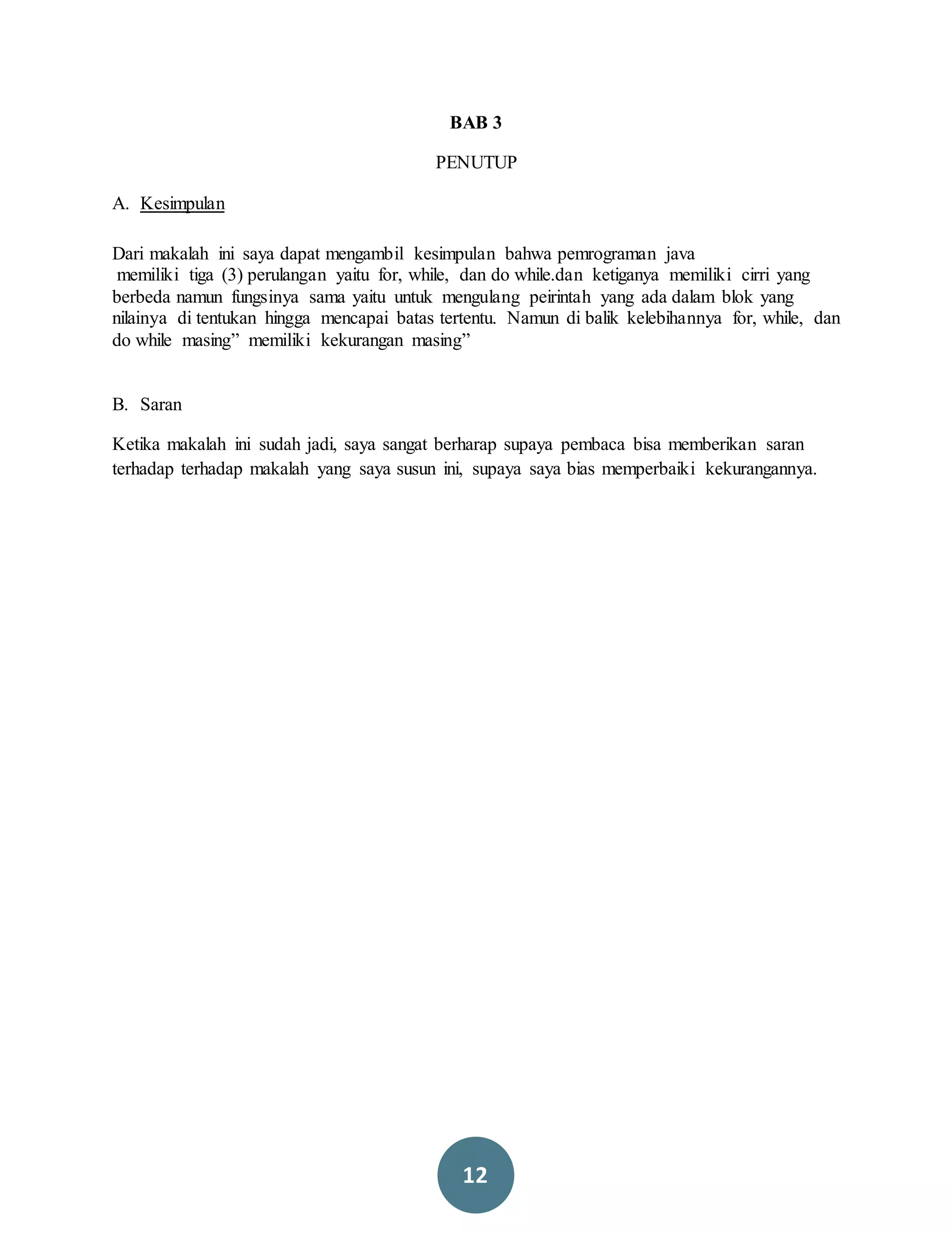 12
BAB 3
PENUTUP
A. Kesimpulan
Dari makalah ini saya dapat mengambil kesimpulan bahwa pemrograman java
memiliki tiga (3) perulangan yaitu for, while, dan do while.dan ketiganya memiliki cirri yang
berbeda namun fungsinya sama yaitu untuk mengulang peirintah yang ada dalam blok yang
nilainya di tentukan hingga mencapai batas tertentu. Namun di balik kelebihannya for, while, dan
do while masing” memiliki kekurangan masing”
B. Saran
Ketika makalah ini sudah jadi, saya sangat berharap supaya pembaca bisa memberikan saran
terhadap terhadap makalah yang saya susun ini, supaya saya bias memperbaiki kekurangannya.
 