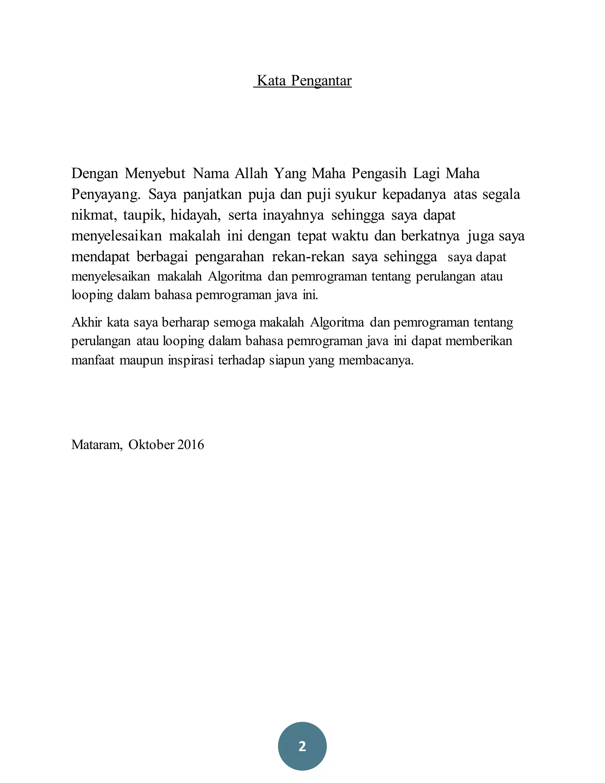 2
Kata Pengantar
Dengan Menyebut Nama Allah Yang Maha Pengasih Lagi Maha
Penyayang. Saya panjatkan puja dan puji syukur kepadanya atas segala
nikmat, taupik, hidayah, serta inayahnya sehingga saya dapat
menyelesaikan makalah ini dengan tepat waktu dan berkatnya juga saya
mendapat berbagai pengarahan rekan-rekan saya sehingga saya dapat
menyelesaikan makalah Algoritma dan pemrograman tentang perulangan atau
looping dalam bahasa pemrograman java ini.
Akhir kata saya berharap semoga makalah Algoritma dan pemrograman tentang
perulangan atau looping dalam bahasa pemrograman java ini dapat memberikan
manfaat maupun inspirasi terhadap siapun yang membacanya.
Mataram, Oktober 2016
 