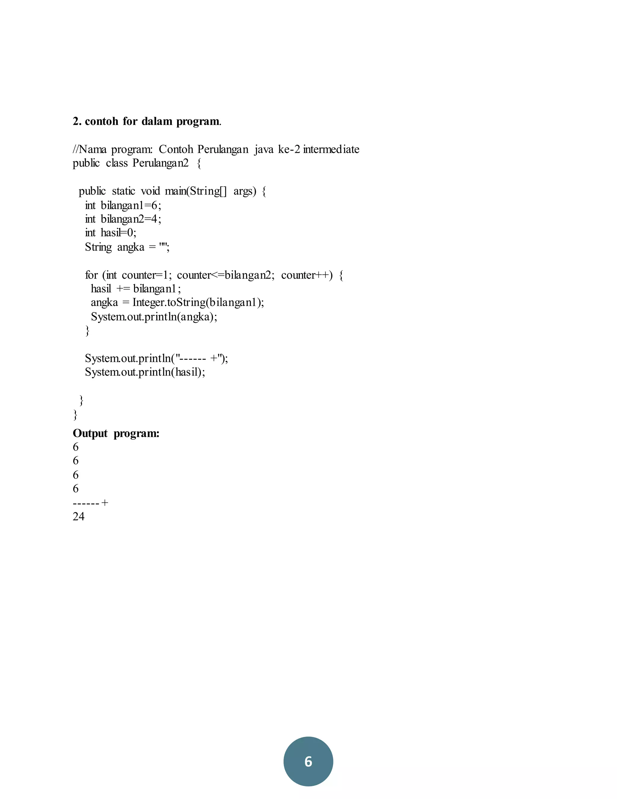 6
2. contoh for dalam program.
//Nama program: Contoh Perulangan java ke-2 intermediate
public class Perulangan2 {
public static void main(String[] args) {
int bilangan1=6;
int bilangan2=4;
int hasil=0;
String angka = "";
for (int counter=1; counter<=bilangan2; counter++) {
hasil += bilangan1;
angka = Integer.toString(bilangan1);
System.out.println(angka);
}
System.out.println("------ +");
System.out.println(hasil);
}
}
Output program:
6
6
6
6
------ +
24
 