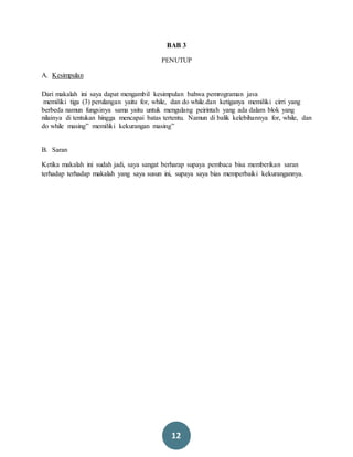 12
BAB 3
PENUTUP
A. Kesimpulan
Dari makalah ini saya dapat mengambil kesimpulan bahwa pemrograman java
memiliki tiga (3) perulangan yaitu for, while, dan do while.dan ketiganya memiliki cirri yang
berbeda namun fungsinya sama yaitu untuk mengulang peirintah yang ada dalam blok yang
nilainya di tentukan hingga mencapai batas tertentu. Namun di balik kelebihannya for, while, dan
do while masing” memiliki kekurangan masing”
B. Saran
Ketika makalah ini sudah jadi, saya sangat berharap supaya pembaca bisa memberikan saran
terhadap terhadap makalah yang saya susun ini, supaya saya bias memperbaiki kekurangannya.
 