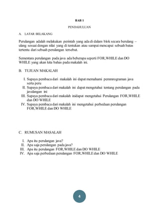 4
BAB 1
PENDAHULUAN
A. LATAR BELAKANG
Perulangan adalah melakukan perintah yang ada di dalam blok secara berulang –
ulang sesuai dengan nilai yang di tentukan atau sampai mencapai sebuah batas
tertentu dari sebuah perulangan tersebut.
Sementara perulangan pada java ada beberapa seperti FOR,WHILE dan DO
WHILE yang akan kita bahas pada makalah ini.
B. TUJUAN MAKALAH
I. Supaya pembaca dari makalah ini dapat memahami pemmrograman java
serta peru
II. Supaya pembaca dari makalah ini dapat mengetahui tentang perulangan pada
javalangan ini
III. Supaya pembaca dari makalah inidapat mengetahui Perulangan FOR,WHILE
dan DO WHILE
IV. Supaya pembaca dari makalah ini mengetahui perbedaan perulangan
FOR,WHILE dan DO WHILE
C. RUMUSAN MASALAH
I. Apa itu perulangan java?
II. Apa saja perulangan pada java?
III. Apa itu perulangan FOR,WHILE dan DO WHILE
IV. Apa saja perbedaan perulangan FOR,WHILEdan DO WHILE
 