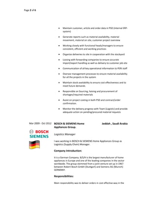 Page 2 of 6
 Maintain customer, article and order data in PSD (internal ERP-
system)
 Generate reports such as material availability, material
movement, material on site, customer project overview
 Working closely with functional heads/managers to ensure
consistent, efficient and working practices
 Organize deliveries to site in cooperation with the stockyard
 Liaising with forwarding companies to ensure accurate
import/export handling as well as delivery to customer job site
 Communication of all key operational information to PERI staff
 Oversee management processes to ensure material availability
for all the projects in the system
 Maintain stock availability to ensure cost effectiveness and to
meet future demands
 Responsible on Sourcing, liaising and procurement of
shortages/required materials
 Assist on project costing in both PSD and contract/order
confirmation.
 Monitor the delivery progress with Team (Logistic) and provide
adequate action on pending/procured material requests
Mar 2009 - Oct 2012 BOSCH & SIEMENS Home
Appliances Group.
Jeddah , Saudi Arabia
Logistics Manager
I was working in BOSCH & SIEMENS Home Appliances Group as
Logistics (Supply Chain) Manager.
Company Introduction:
It is a German Company. B/S/H is the largest manufacturer of home
appliances in Europe and one of the leading companies in the sector
worldwide. The group stemmed from a joint venture set up in 1967
between Robert Bosch GmbH (Stuttgart) and Siemens AG (Munich)
GERMANY.
Responsibilities:
Main responsibility was to deliver orders in cost effective way in the
 