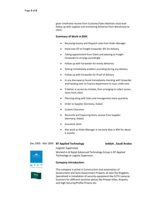 Page 3 of 6
given timeframe receive from Customer/Sales Maintain stock level
follow up with supplier and monitoring deliveries from Warehouse to
client.
Summary of Work in BSH:
 Receiving Invoice and Dispatch note from Order Manager
 Hand over DT to Freight Forwarder 3PL for delivery
 Taking appointment from Client and advising to Freight
Forwarder to arrange accordingly
 Follow up with Forwarder for timely deliveries
 Solving immediately problem according during any delivery
 Follow up with Forwarder for Proof of delivery
 In any discrepancy found immediately checking with forwarder
and handing over to Finance department to issue credit note
 If deliver in access by mistake, then arranging to collect access
items from client
 Planning along with Sales and management every quarterly
 Order to Supplier (Germany, Dubai)
 Custom Clearance
 Reconcile and Capturing Items receive from Supplier
(Germany, Dubai)
 Insurance claim
 Also work as Order Manager in my early days in BSH for about
6 months
Dec 2005 - Mar 2009 BT Applied Technology Jeddah , Saudi Arabia
Logistic Supervisor
Worked in Al Najah Advanced Technology Group in BT Applied
Technology as Logistic Supervisor.
Company Introduction:
This company is active in Construction and automation of
Government and Semi Government Projects all over the Kingdom,
Specialized in Installation of security equipment like CCTV cameras
Scanners for different sensitive places like Private Villas, Airports,
and High Security/Profile Prisons etc.
 