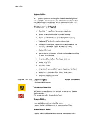 Page 4 of 6
Responsibilities:
As a Logistics Supervisor I was responsible to make arrangements
for shipping the material from Supplier Warehouse to destination
port, Shipment clearance and to deliver the material to Job Site.
Work Summery in BT Applied:
 Receiving PO copy from Procurement department
 Follow up with local supplier for timely delivery
 Follow up with Warehouse for each shipment receiving
 Updating ERP system if any shipment received
 If International supplier, then arranging with forwarder for
collecting orders from suppler Warehouse/Factory.
 Custom Clearance
 Reconciliation of shipment (Commercial Invoice with receiving
of items in Warehouse)
 Arranging deliveries from Warehouse to Job site
 Follow up for POD.
 Insurance claims
 Arranging for payment from finance department for client
 Collecting LC documents from finance departments
 Preparing shipping guarantee
Oct 2000 - Dec 2005 MSC Shipping Line Jeddah , Saudi Arabia
Documentation Officer
Company Introduction:
MSC Mediterranean Shipping Line is World Second Largest Shipping
line in the world.
This company based in Geneva Switzerland.
Responsibilities:
I have worked there for more than five years.
I worked in different departments as Documentation Officer.
Work summery in MSC:
I worked in MSC in following departments as per company policy:
 