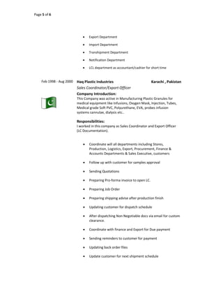 Page 5 of 6
 Export Department
 Import Department
 Transhipment Department
 Notification Department
 LCL department as accountant/cashier for short time
Feb 1998 - Aug 2000 Haq Plastic Industries Karachi , Pakistan
Sales Coordinator/Export Officer
Company Introduction:
This Company was active in Manufacturing Plastic Granules for
medical equipment like Infusions, Oxygen Mask, Injection, Tubes,
Medical grade Soft PVC, Polyurethane, EVA, probes infusion
systems cannulae, dialysis etc..
Responsibilities:
I worked in this company as Sales Coordinator and Export Officer
(LC Documentation).
 Coordinate will all departments including Stores,
Production, Logistics, Export, Procurement, Finance &
Accounts Departments & Sales Executive, customers
 Follow up with customer for samples approval
 Sending Quotations
 Preparing Pro-forma invoice to open LC.
 Preparing Job Order
 Preparing shipping advise after production finish
 Updating customer for dispatch schedule
 After dispatching Non Negotiable docs via email for custom
clearance.
 Coordinate with finance and Export for Due payment
 Sending reminders to customer for payment
 Updating back order files
 Update customer for next shipment schedule
 