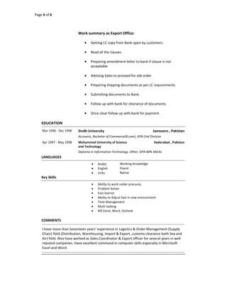 Page 6 of 6
Work summery as Export Office:
 Getting LC copy from Bank open by customers
 Read all the clauses
 Preparing amendment letter to bank if clause is not
acceptable
 Advising Sales to proceed for Job order
 Preparing shipping documents as per LC requirements
 Submitting documents to Bank.
 Follow up with bank for clearance of documents.
 Once clear follow up with bank for payment.
EDUCATION
Mar 1996 - Dec 1998 Sindh University Jamsooro , Pakistan
Accounts, Bachelor of Commerce(B.com), GPA 2nd Division
Apr 1997 - May 1998 Muhammed University of Science
and Technology
Hyderabad , Pakistan
Diploma in Information Technology, Other, GPA 80% Marks
LANGUAGES
 Arabic Working knowledge
 English Fluent
 Urdu Native
Key Skills
 Ability to work under pressure,
 Problem Solver
 Fast learner
 Ability to Adjust fast in new environment
 Time Management
 Multi tasking
 MS Excel, Word, Outlook
COMMENTS
I have more than Seventeen years’ experience in Logistics & Order Management (Supply
Chain) field (Distribution, Warehousing, Import & Export, customs clearance both Sea and
Air) field. Also have worked as Sales Coordinator & Export officer for several years in well
reputed companies. Have excellent command in computer skills especially in Microsoft
Excel and Word.
 