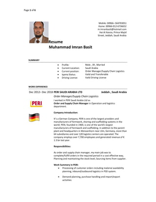 Page 1 of 6
Resume
Muhammad Imran Basit
Mobile: 00966--564703051
Home: 00966-012-6736652
m.imranbasit@hotmail.com
Hai Al Azezia, Prince Majid
Street, Jeddah, Saudi Arabia
SUMMARY
 Profile: Male , 39 , Married
 Current Location: Saudi Arabia
 Current position: Order Manager/Supply Chain Logistics
 Iqama Status: Valid and Transferable
 Driving License: Valid Driving License
WORK EXPERIENCE
Dec 2012– Dec 2018 PERI SAUDI ARABIA LTD Jeddah , Saudi Arabia
Order Manager/Supply Chain Logistics
I worked in PERI Saudi Arabia Ltd as
Order and Supply Chain Manager in Operation and logistics
department.
Company Introduction:
It’s a German Company. PERI is one of the largest providers and
manufacturers of formwork, shoring and scaffolding systems in the
world. PERI, founded in 1969, is one of the world's largest
manufacturers of formwork and scaffolding. In addition to the parent
plant and headquarters in Weissenhorn near Ulm, Germany, more than
64 subsidiaries and over 120 logistics centers are operated. The
company employs over 7,700 employees and generated revenue of €
1.3 bn last year.
Responsibilities:
As order and supply chain manager, my main job was to
complete/fulfill orders in the required period in a cost effective way,
Planning and maintaining the stock level, Sourcing items from supplier.
Work Summery in PERI:
 Processing of customer orders including material availability
planning, inbound/outbound logistics in PSD system.
 Demand planning, purchase handling and import/export
activities
 