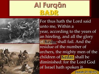 For thus hath the Lord said
unto me, Within a year,
according to the years of an
hireling, and all the glory of
Kedar shall fail. And the
residue of the number of
archers, the mighty men of the
children of Kedar, shall be
diminished: for the Lord God
of Israel hath spoken it.
Al Furqân
Badr
[Isaiah 21:16-17]
 