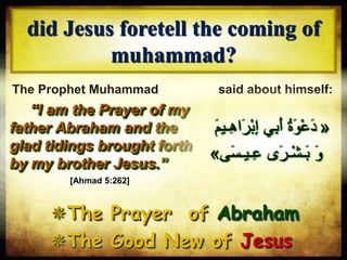 “I am the Prayer of my
father Abraham and the
glad tidings brought forth
by my brother Jesus.”
did Jesus foretell the coming of
muhammad?
The Prophet Muhammad (‫ع‬‫والسال‬ ‫الصالة‬‫ليه‬‫م‬) said about himself:
The Prayer of Abraham
The Good New of Jesus
[Ahmad 5:262]
«َ‫ْر‬‫ب‬ِ‫إ‬ ‫ي‬ِ‫ب‬َ‫أ‬ ُ‫ة‬ َ‫و‬ْ‫ع‬َ‫د‬ََ ‫يم‬ِِ‫ها‬
‫ى‬َ‫س‬‫يمي‬ِ‫ع‬ ‫ى‬ َ‫ير‬ْ‫ش‬‫ي‬َ‫ب‬ َ‫و‬»
 
