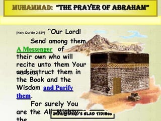 Muhammad’sGlad Tidings
َ‫ع‬ُ‫م‬ َ‫و‬ َ‫ك‬ِ‫ت‬‫ا‬َ‫م‬‫آ‬ َْ ِ‫ه‬ْ‫م‬َ‫ل‬َ‫ع‬ ‫و‬ُ‫ل‬ْ‫ت‬َ‫م‬ َْ ُ‫ه‬ْ‫ن‬ِ‫م‬ ً‫ال‬‫و‬ُ‫س‬ َ‫ر‬ َْ ِ‫ه‬‫م‬ِ‫ف‬ ْ‫ث‬َ‫ع‬ْ‫ب‬‫ها‬ َ‫و‬ ‫َا‬‫ن‬َّ‫ب‬ َ‫ر‬َْ ِ‫ه‬‫م‬ِ‫ك‬ َ‫ز‬ُ‫م‬ َ‫و‬ َ‫ة‬َ‫م‬ْ‫ك‬ ِ‫ح‬ْ‫هال‬ َ‫و‬ َ‫َاب‬‫ت‬ِ‫ك‬ْ‫هال‬ َُ ُ‫ه‬ُ‫م‬ِ‫ل‬َ‫أ‬ َ‫ك‬َّ‫ن‬ِ‫إ‬َُ ‫م‬ِ‫ك‬َ‫ح‬‫هال‬ ُ‫مز‬ ِ‫ز‬َ‫ع‬‫هال‬ َ‫نت‬
Muhammad: “The Prayer of Abraham”
[Holy Qur'ân 2:129] “Our Lord!
Send among them
A Messenger of
their own who will recite
unto them Your verses,
For surely You are
the All-Mighty the
All-Wise.”
and instruct them in the
Book and the Wisdom
and Purify them.
 