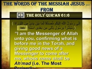 ( ‫ق‬ِ‫د‬َ‫ص‬ُّ‫م‬ َ ُ‫ك‬ْ‫م‬َ‫ل‬ِ‫إ‬ ِ َّ‫هاَّلل‬ ُ‫ل‬‫و‬ُ‫س‬ َ‫ر‬ ‫ى‬ِ‫ن‬ِ‫إ‬‫هال‬ َ‫ن‬ِ‫م‬ َّ‫ى‬َ‫د‬َ‫م‬ َ‫ْن‬‫م‬َ‫ب‬ ‫ا‬َ‫م‬ِ‫ل‬ ً‫ا‬ِ‫ة‬‫ها‬َ‫ر‬ ْ‫و‬َّ‫ت‬
ْ‫ع‬َ‫ب‬ ‫ن‬ِ‫م‬ ‫ى‬ِ‫ت‬ْ‫أ‬َ‫م‬ ٍ‫ل‬‫و‬ُ‫س‬ َ‫ر‬ِ‫ب‬ ً‫ها‬‫ر‬ِ‫ش‬َ‫ب‬ُ‫م‬ َ‫و‬ُ‫ه‬ُ‫م‬ْ‫س‬‫ها‬ ‫ى‬ِ‫د‬ُ‫د‬َ‫م‬ْ‫ح‬َ‫أ‬ )
“I am the Messenger of Allah
unto you, confirming what is
before me in the Torah, and
giving good news of a
Messenger to come after me,
whose name shall be Ah'mad
(i.e. The Most Praised).”
The Words of The Messiah Jesus (pbuh) from
The Holy Qur’an 61:6
 