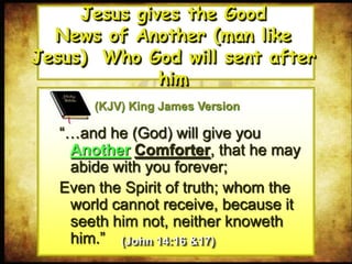 “…and he (God) will give you
Another Comforter, that he may
abide with you forever;
Even the Spirit of truth; whom the
world cannot receive, because it
seeth him not, neither knoweth
him.”
Jesus gives the Good
News of Another (man like Jesus)
Who God will sent after him
(KJV) King James Version
(John 14:16 &17)
 
