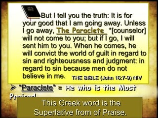  “Paraclete” = He who is the Most Praised
This Greek word is the
Superlative from of Praise.
But I tell you the truth: It is for
your good that I am going away. Unless
I go away, The Paraclete *[counselor]
will not come to you; but if I go, I will
sent him to you. When he comes, he
will convict the world of guilt in regard to
sin and righteousness and judgment: in
regard to sin because men do not
believe in me. THE BIBLE (John 16:7-9) NIV
 
