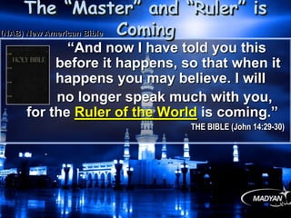 “And now I have told you this
before it happens, so that when it
happens you may believe. I will
no longer speak much with you,
for the Ruler of the World is coming.”
THE BIBLE (John 14:29-30)
The “Master” and “Ruler” is Coming
(NAB) New American Bible
 