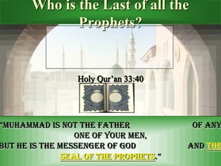 Who is the Last of all the
Prophets?
Holy Qur’an 33:40
“Muhammad is not the father of any one of your men,
But he is the Messenger of God and The seal of the prophets.”
َّ‫م‬َّ‫َّم‬ٌ‫ا‬َ‫ا‬ََّ‫ ا‬‫ا‬َ‫ا‬ٌََّ‫م‬‫ا‬َ‫ح‬‫َّم‬‫ا‬َ‫ ا‬‫ا‬ََّ‫ ا‬َّ ‫ح‬َ‫ اك‬‫ا‬‫ا‬ََِّ
َّ‫ا‬‫خ‬‫ا‬‫َّو‬‫َّاَّلل‬‫ا‬‫ول‬‫ح‬‫س‬َََِّ‫ا‬‫ك‬‫ا‬‫و‬َّ‫ا‬َََِِّّّ‫َّاك‬‫ا‬‫ا‬َ‫ ا‬
 