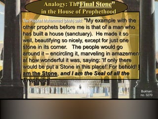 ‫بخاري‬ ‫روهاه‬
َ ‫ومسل‬
َ ‫وسل‬ ‫علمه‬ ‫هللا‬ ‫صلى‬ ‫قال‬))‫قبلي‬ ‫هاألنبماء‬ ‫ومثل‬ ‫مثلي‬ ‫إن‬,ً‫ا‬‫بنمان‬ ‫بنى‬ ‫رجل‬ ‫كمثل‬‫ف‬‫أحسنه‬
‫وأجمله‬,‫زوهاماه‬ ‫من‬ ‫زهاومة‬ ‫من‬ ‫لبنه‬ ‫موضع‬ ‫إال‬,‫هالناس‬ ‫فجعل‬‫له‬ ‫ومعجبون‬ ‫به‬ ‫مطوفون‬,
‫ومقولون‬:‫قال‬ ‫هاللبنة؟‬ ‫ِذه‬ ‫وضعت‬ ‫ِال‬:‫فأنا‬‫هاللبنة‬,‫هالنبممن‬ َ ‫خات‬ ‫وأنا‬((
Bukhari:
no. 3270
The Prophet Muhammad (pbuh) said: "My example with the
other prophets before me is that of a man who
has built a house (sanctuary). He made it so well,
beautifying so nicely, except for just one stone in
its corner. The people would go around it –
encircling it, marveling in amazement at how
wonderful it was, saying: 'If only there would be
put a Stone in this place!’ For behold! I am the
Stone, and I am the Seal of all the Prophets."
Analogy: The
in the House of Prophethood
“Final Stone”
 