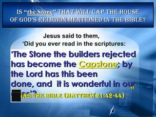 Jesus said to them,
‘Did you ever read in the scriptures:
‘The Stone the builders rejected
has become the Capstone; by
the Lord has this been done,
and it is wonderful in our eyes’?
NAB The Bible (Matthew21:42-44)
Is “the Stone” That will Cap the House
of God’s Religion mentioned in the bible?
42
 