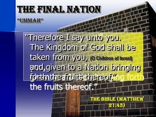 The Final Nation
“ummah”
KJV
“Therefore I say unto you.
The Kingdom of God shall be
taken from you,
and given to a Nation bringing
forth the fruits thereof.”
The Bible (Matthew21:43)
“Therefore I say unto you.
The Kingdom of God shall be
taken from you, (O Children of Israel)
and given to a Nation bringing
forth the fruits thereof.”
 